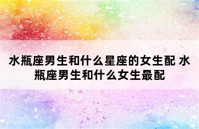 水瓶座男生和什么星座的女生配 水瓶座男生和什么女生最配